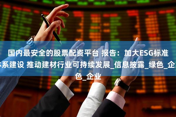 国内最安全的股票配资平台 报告：加大ESG标准体系建设 推动建材行业可持续发展_信息披露_绿色_企业