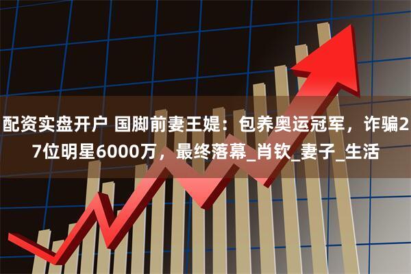 配资实盘开户 国脚前妻王媞：包养奥运冠军，诈骗27位明星6000万，最终落幕_肖钦_妻子_生活