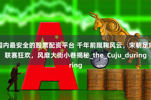 国内最安全的股票配资平台 千年前蹴鞠风云，宋朝足球联赛狂欢，风靡大街小巷揭秘_the_Cuju_during