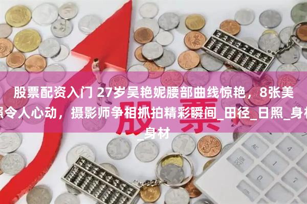 股票配资入门 27岁吴艳妮腰部曲线惊艳，8张美照令人心动，摄影师争相抓拍精彩瞬间_田径_日照_身材