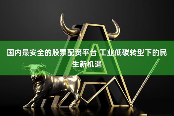 国内最安全的股票配资平台 工业低碳转型下的民生新机遇