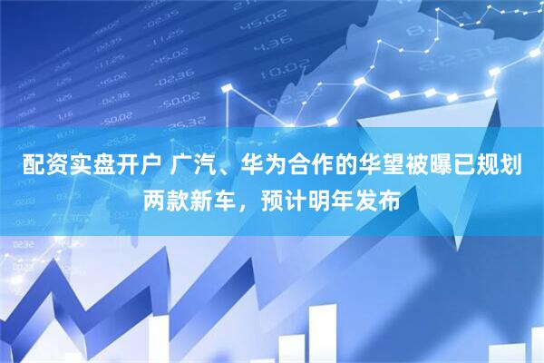 配资实盘开户 广汽、华为合作的华望被曝已规划两款新车，预计明年发布