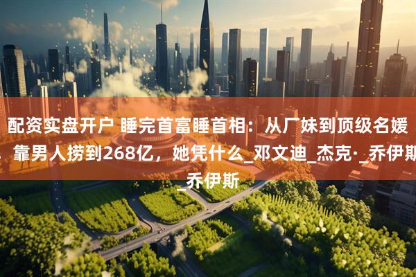 配资实盘开户 睡完首富睡首相：从厂妹到顶级名媛，靠男人捞到268亿，她凭什么_邓文迪_杰克·_乔伊斯