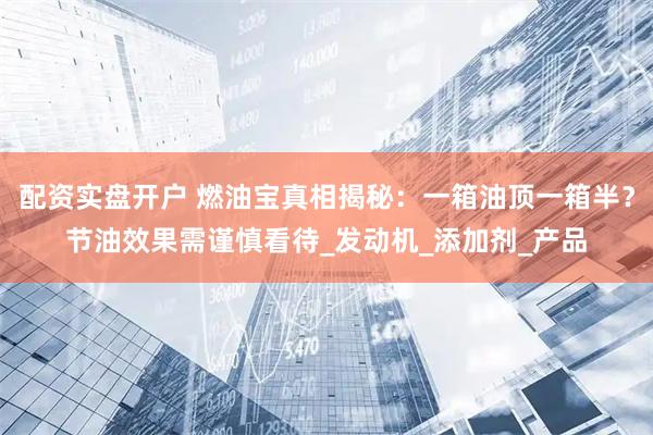 配资实盘开户 燃油宝真相揭秘：一箱油顶一箱半？节油效果需谨慎看待_发动机_添加剂_产品