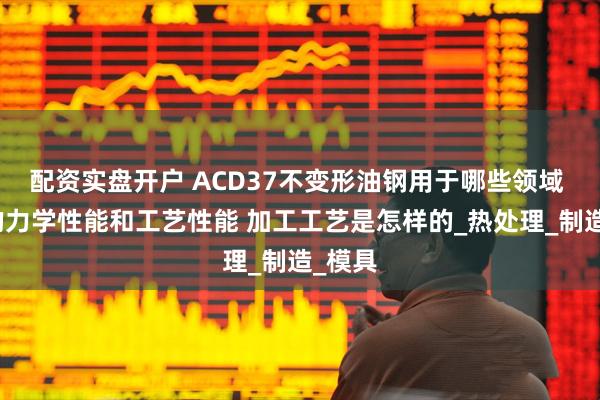 配资实盘开户 ACD37不变形油钢用于哪些领域 良好的力学性能和工艺性能 加工工艺是怎样的_热处理_制造_模具