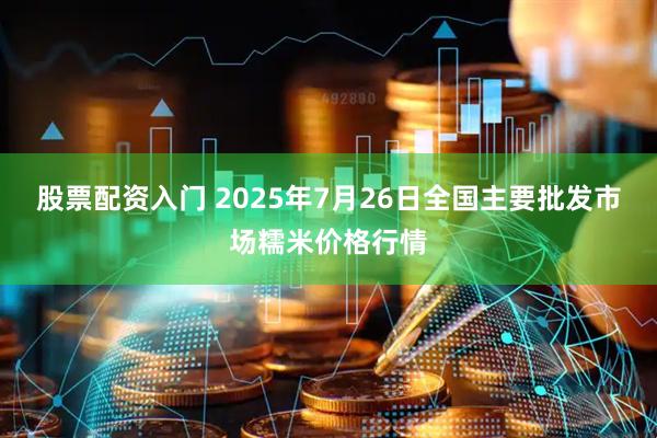 股票配资入门 2025年7月26日全国主要批发市场糯米价格行情