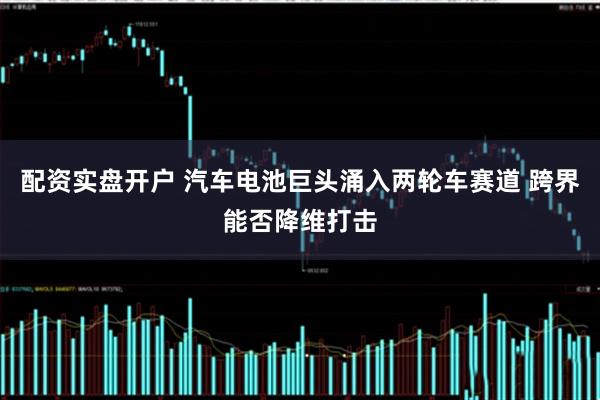 配资实盘开户 汽车电池巨头涌入两轮车赛道 跨界能否降维打击