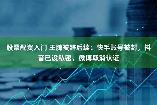 股票配资入门 王腾被辞后续：快手账号被封，抖音已设私密，微博取消认证