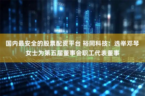 国内最安全的股票配资平台 裕同科技：选举邓琴女士为第五届董事会职工代表董事