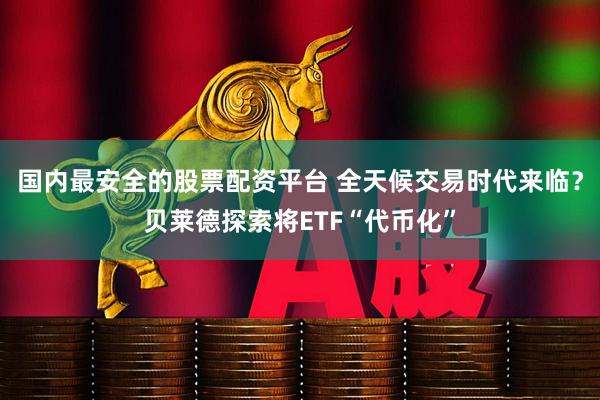 国内最安全的股票配资平台 全天候交易时代来临？贝莱德探索将ETF“代币化”