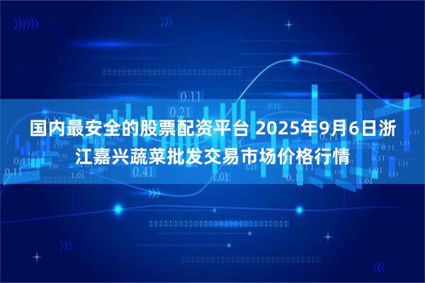 国内最安全的股票配资平台 2025年9月6日浙江嘉兴蔬菜批发交易市场价格行情