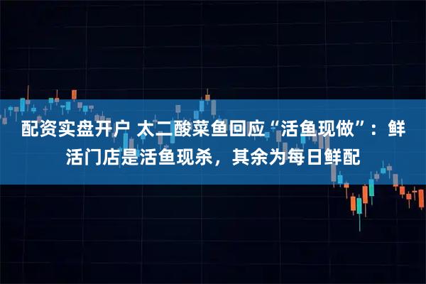 配资实盘开户 太二酸菜鱼回应“活鱼现做”：鲜活门店是活鱼现杀，其余为每日鲜配