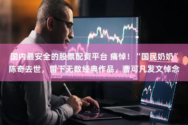 国内最安全的股票配资平台 痛悼！“国民奶奶”陈奇去世，留下无数经典作品，曹可凡发文悼念