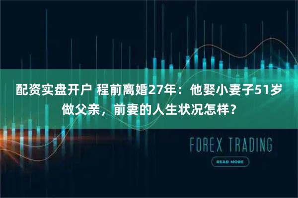 配资实盘开户 程前离婚27年：他娶小妻子51岁做父亲，前妻的人生状况怎样？