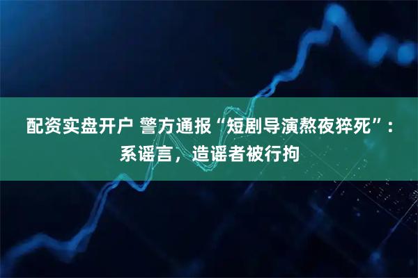 配资实盘开户 警方通报“短剧导演熬夜猝死”：系谣言，造谣者被行拘