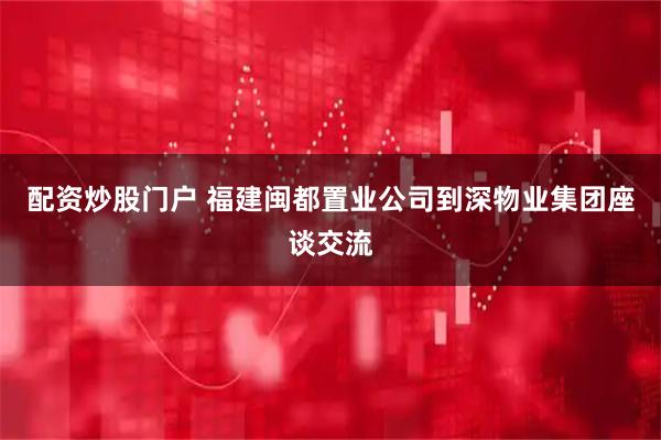 配资炒股门户 福建闽都置业公司到深物业集团座谈交流