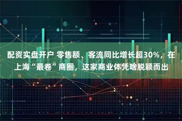 配资实盘开户 零售额、客流同比增长超30%，在上海“最卷”商圈，这家商业体凭啥脱颖而出