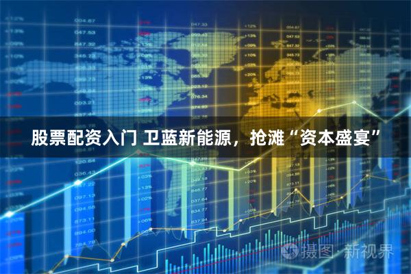股票配资入门 卫蓝新能源，抢滩“资本盛宴”