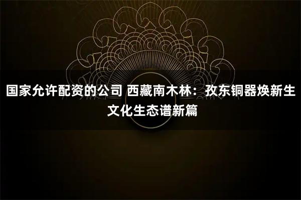 国家允许配资的公司 西藏南木林：孜东铜器焕新生 文化生态谱新篇