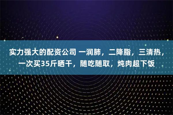 实力强大的配资公司 一润肺，二降脂，三清热，一次买35斤晒干，随吃随取，炖肉超下饭